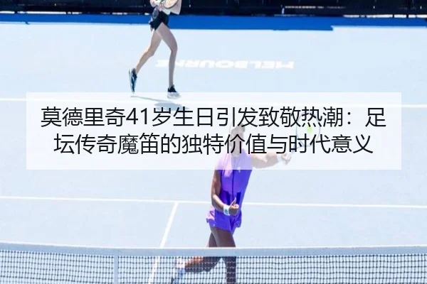 莫德里奇41岁生日引发致敬热潮:足坛传奇魔笛的独特价值与时代意义